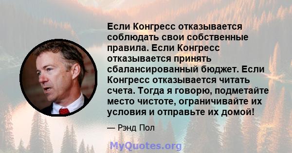 Если Конгресс отказывается соблюдать свои собственные правила. Если Конгресс отказывается принять сбалансированный бюджет. Если Конгресс отказывается читать счета. Тогда я говорю, подметайте место чистоте, ограничивайте 