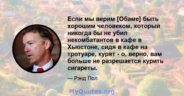 Если мы верим [Обаме] быть хорошим человеком, который никогда бы не убил некомбатантов в кафе в Хьюстоне, сидя в кафе на тротуаре, курят - о, верно, вам больше не разрешается курить сигареты.