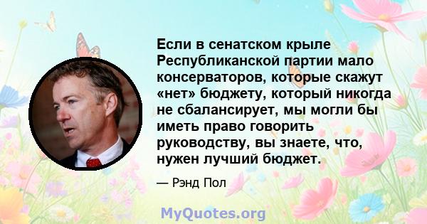 Если в сенатском крыле Республиканской партии мало консерваторов, которые скажут «нет» бюджету, который никогда не сбалансирует, мы могли бы иметь право говорить руководству, вы знаете, что, нужен лучший бюджет.