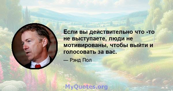 Если вы действительно что -то не выступаете, люди не мотивированы, чтобы выйти и голосовать за вас.