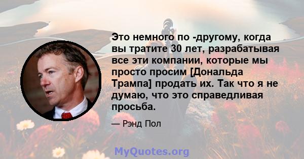 Это немного по -другому, когда вы тратите 30 лет, разрабатывая все эти компании, которые мы просто просим [Дональда Трампа] продать их. Так что я не думаю, что это справедливая просьба.