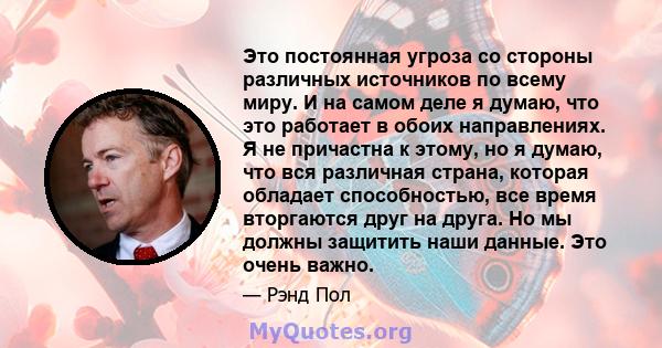 Это постоянная угроза со стороны различных источников по всему миру. И на самом деле я думаю, что это работает в обоих направлениях. Я не причастна к этому, но я думаю, что вся различная страна, которая обладает