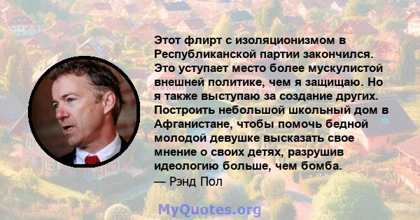 Этот флирт с изоляционизмом в Республиканской партии закончился. Это уступает место более мускулистой внешней политике, чем я защищаю. Но я также выступаю за создание других. Построить небольшой школьный дом в