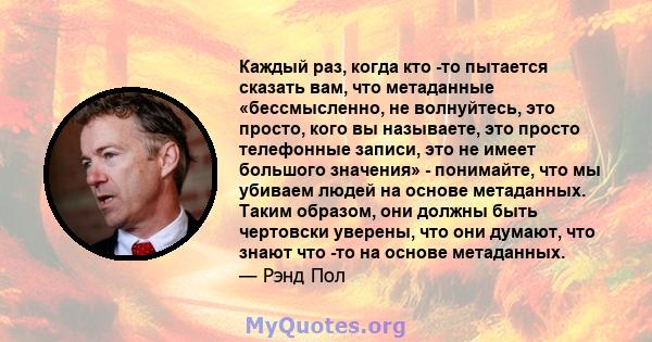 Каждый раз, когда кто -то пытается сказать вам, что метаданные «бессмысленно, не волнуйтесь, это просто, кого вы называете, это просто телефонные записи, это не имеет большого значения» - понимайте, что мы убиваем людей 