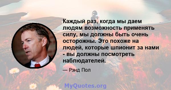 Каждый раз, когда мы даем людям возможность применять силу, мы должны быть очень осторожны. Это похоже на людей, которые шпионит за нами - вы должны посмотреть наблюдателей.