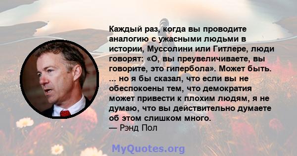 Каждый раз, когда вы проводите аналогию с ужасными людьми в истории, Муссолини или Гитлере, люди говорят: «О, вы преувеличиваете, вы говорите, это гипербола». Может быть. ... но я бы сказал, что если вы не обеспокоены