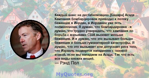 Каждый шанс на дестабилизацию [Башара] Асада ... Кампания бомбардировок приводит к потоку беженцев в Иордан, в Иордании уже есть полмиллиона. Я думаю, что бомбардировка - я думаю, что трудно утверждать, что кампания по