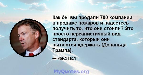 Как бы вы продали 700 компаний в продаже пожаров и надеетесь получить то, что они стоили? Это просто нереалистичный вид стандарта, который они пытаются удержать [Дональда Трампа].