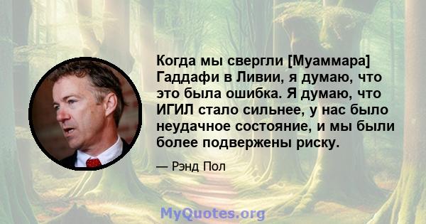 Когда мы свергли [Муаммара] Гаддафи в Ливии, я думаю, что это была ошибка. Я думаю, что ИГИЛ стало сильнее, у нас было неудачное состояние, и мы были более подвержены риску.