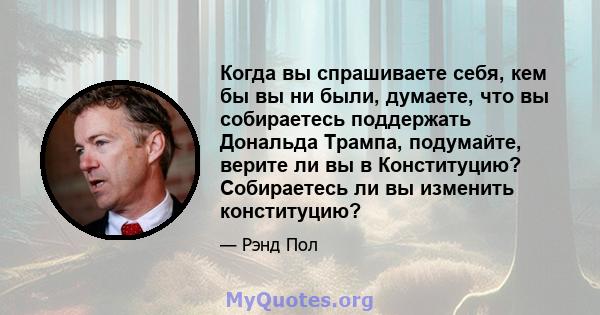 Когда вы спрашиваете себя, кем бы вы ни были, думаете, что вы собираетесь поддержать Дональда Трампа, подумайте, верите ли вы в Конституцию? Собираетесь ли вы изменить конституцию?