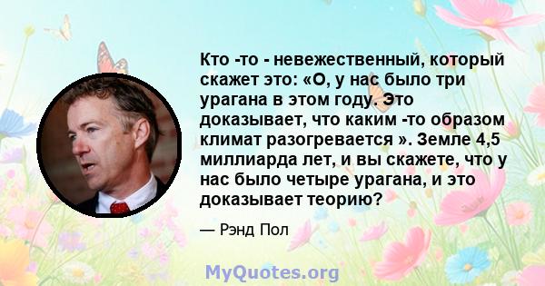 Кто -то - невежественный, который скажет это: «О, у нас было три урагана в этом году. Это доказывает, что каким -то образом климат разогревается ». Земле 4,5 миллиарда лет, и вы скажете, что у нас было четыре урагана, и 