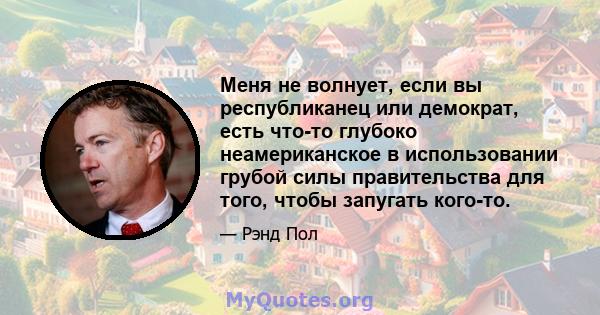 Меня не волнует, если вы республиканец или демократ, есть что-то глубоко неамериканское в использовании грубой силы правительства для того, чтобы запугать кого-то.