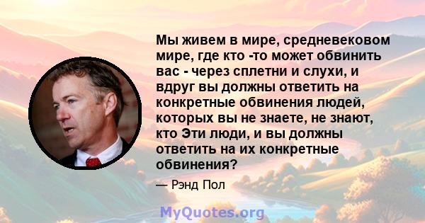 Мы живем в мире, средневековом мире, где кто -то может обвинить вас - через сплетни и слухи, и вдруг вы должны ответить на конкретные обвинения людей, которых вы не знаете, не знают, кто Эти люди, и вы должны ответить