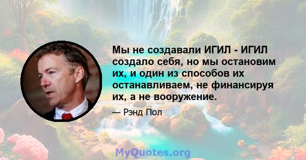 Мы не создавали ИГИЛ - ИГИЛ создало себя, но мы остановим их, и один из способов их останавливаем, не финансируя их, а не вооружение.