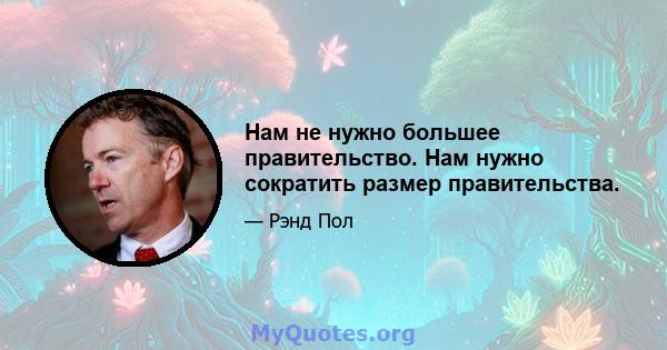 Нам не нужно большее правительство. Нам нужно сократить размер правительства.