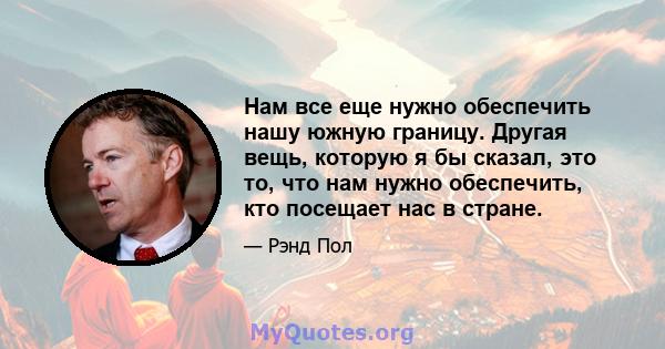 Нам все еще нужно обеспечить нашу южную границу. Другая вещь, которую я бы сказал, это то, что нам нужно обеспечить, кто посещает нас в стране.