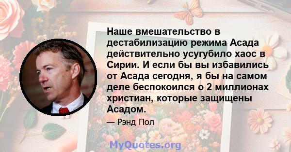 Наше вмешательство в дестабилизацию режима Асада действительно усугубило хаос в Сирии. И если бы вы избавились от Асада сегодня, я бы на самом деле беспокоился о 2 миллионах христиан, которые защищены Асадом.