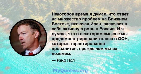 Некоторое время я думал, что ответ на множество проблем на Ближнем Востоке, включая Иран, включает в себя активную роль в России. И я думаю, что в некотором смысле мы продемонстрировали голоса в ООН, которые