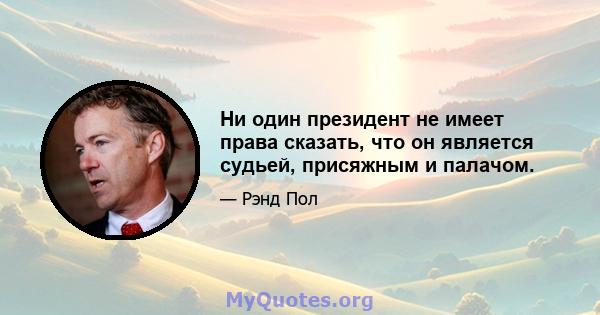 Ни один президент не имеет права сказать, что он является судьей, присяжным и палачом.