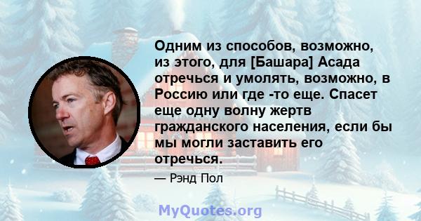 Одним из способов, возможно, из этого, для [Башара] Асада отречься и умолять, возможно, в Россию или где -то еще. Спасет еще одну волну жертв гражданского населения, если бы мы могли заставить его отречься.