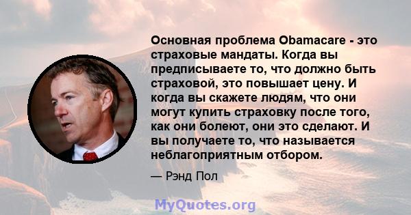 Основная проблема Obamacare - это страховые мандаты. Когда вы предписываете то, что должно быть страховой, это повышает цену. И когда вы скажете людям, что они могут купить страховку после того, как они болеют, они это