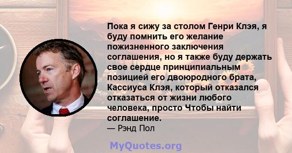 Пока я сижу за столом Генри Клэя, я буду помнить его желание пожизненного заключения соглашения, но я также буду держать свое сердце принципиальным позицией его двоюродного брата, Кассиуса Клэя, который отказался