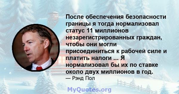 После обеспечения безопасности границы я тогда нормализовал статус 11 миллионов незарегистрированных граждан, чтобы они могли присоединиться к рабочей силе и платить налоги ... Я нормализовал бы их по ставке около двух