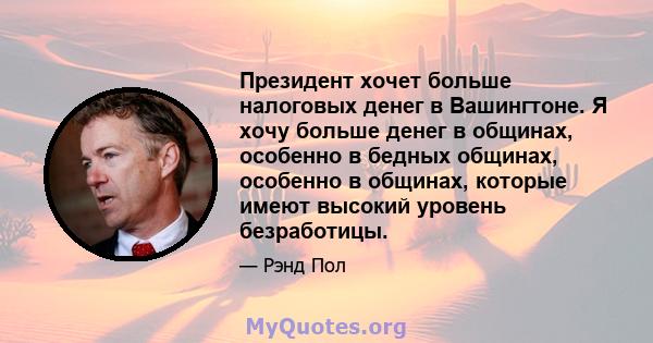 Президент хочет больше налоговых денег в Вашингтоне. Я хочу больше денег в общинах, особенно в бедных общинах, особенно в общинах, которые имеют высокий уровень безработицы.