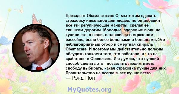 Президент Обама сказал: О, мы хотим сделать страховку идеальной для людей, но он добавил все эти регулирующие мандаты, сделал ее слишком дорогим. Молодые, здоровые люди не купили его, а люди, оставшиеся в страховом