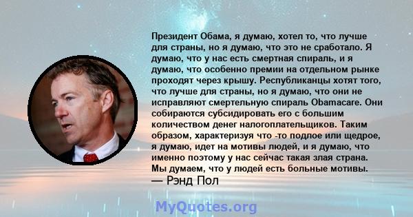 Президент Обама, я думаю, хотел то, что лучше для страны, но я думаю, что это не сработало. Я думаю, что у нас есть смертная спираль, и я думаю, что особенно премии на отдельном рынке проходят через крышу. Республиканцы 