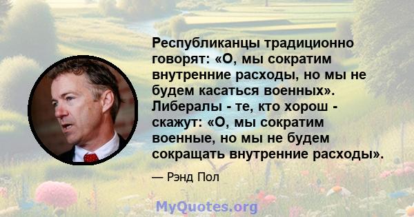 Республиканцы традиционно говорят: «О, мы сократим внутренние расходы, но мы не будем касаться военных». Либералы - те, кто хорош - скажут: «О, мы сократим военные, но мы не будем сокращать внутренние расходы».