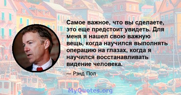 Самое важное, что вы сделаете, это еще предстоит увидеть. Для меня я нашел свою важную вещь, когда научился выполнять операцию на глазах, когда я научился восстанавливать видение человека.