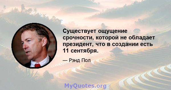 Существует ощущение срочности, которой не обладает президент, что в создании есть 11 сентября.