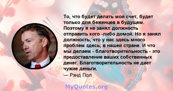 То, что будет делать мой счет, будет только для беженцев в будущем. Поэтому я не занял должность отправить кого -либо домой. Но я занял должность, что у нас здесь много проблем здесь, в нашей стране. И что мы делаем -