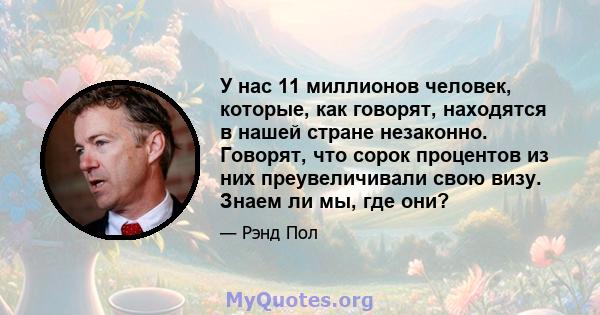 У нас 11 миллионов человек, которые, как говорят, находятся в нашей стране незаконно. Говорят, что сорок процентов из них преувеличивали свою визу. Знаем ли мы, где они?