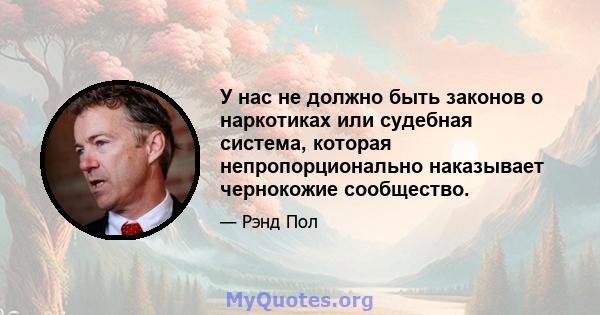 У нас не должно быть законов о наркотиках или судебная система, которая непропорционально наказывает чернокожие сообщество.