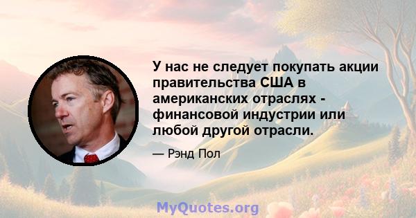 У нас не следует покупать акции правительства США в американских отраслях - финансовой индустрии или любой другой отрасли.
