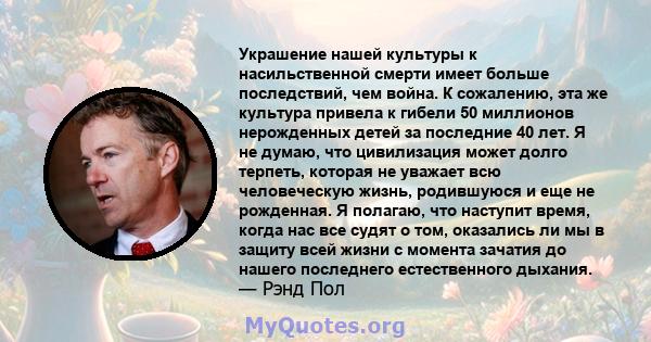 Украшение нашей культуры к насильственной смерти имеет больше последствий, чем война. К сожалению, эта же культура привела к гибели 50 миллионов нерожденных детей за последние 40 лет. Я не думаю, что цивилизация может