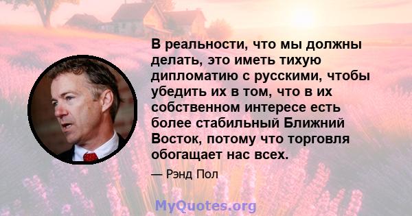 В реальности, что мы должны делать, это иметь тихую дипломатию с русскими, чтобы убедить их в том, что в их собственном интересе есть более стабильный Ближний Восток, потому что торговля обогащает нас всех.