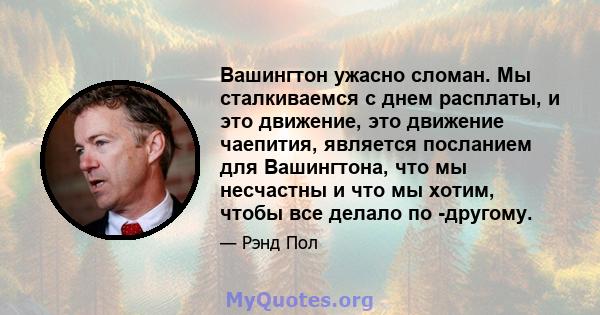 Вашингтон ужасно сломан. Мы сталкиваемся с днем ​​расплаты, и это движение, это движение чаепития, является посланием для Вашингтона, что мы несчастны и что мы хотим, чтобы все делало по -другому.