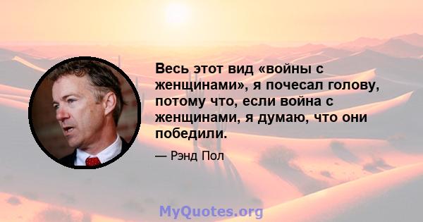 Весь этот вид «войны с женщинами», я почесал голову, потому что, если война с женщинами, я думаю, что они победили.