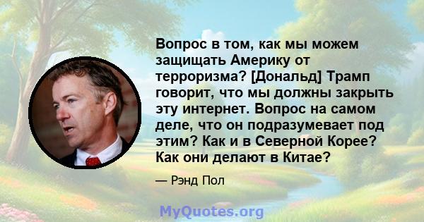 Вопрос в том, как мы можем защищать Америку от терроризма? [Дональд] Трамп говорит, что мы должны закрыть эту интернет. Вопрос на самом деле, что он подразумевает под этим? Как и в Северной Корее? Как они делают в Китае?