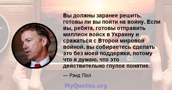 Вы должны заранее решить, готовы ли вы пойти на войну. Если вы, ребята, готовы отправить миллион войск в Украину и сражаться с Второй мировой войной, вы собираетесь сделать это без моей поддержки, потому что я думаю,