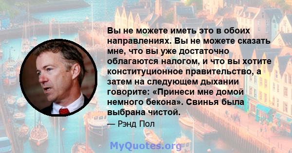 Вы не можете иметь это в обоих направлениях. Вы не можете сказать мне, что вы уже достаточно облагаются налогом, и что вы хотите конституционное правительство, а затем на следующем дыхании говорите: «Принеси мне домой