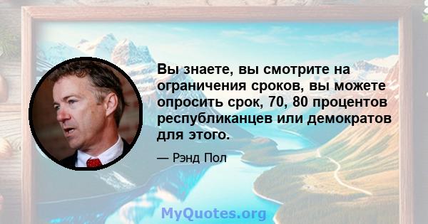 Вы знаете, вы смотрите на ограничения сроков, вы можете опросить срок, 70, 80 процентов республиканцев или демократов для этого.