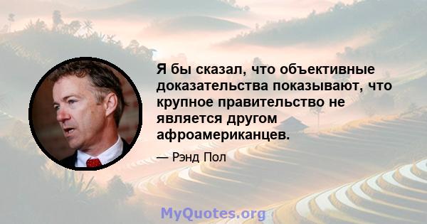 Я бы сказал, что объективные доказательства показывают, что крупное правительство не является другом афроамериканцев.