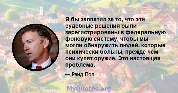 Я бы заплатил за то, что эти судебные решения были зарегистрированы в федеральную фоновую систему, чтобы мы могли обнаружить людей, которые психически больны, прежде чем они купят оружие. Это настоящая проблема.