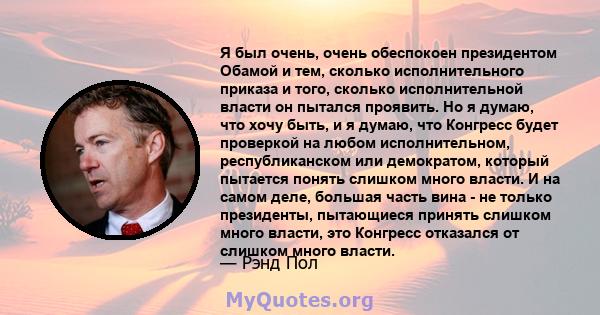 Я был очень, очень обеспокоен президентом Обамой и тем, сколько исполнительного приказа и того, сколько исполнительной власти он пытался проявить. Но я думаю, что хочу быть, и я думаю, что Конгресс будет проверкой на