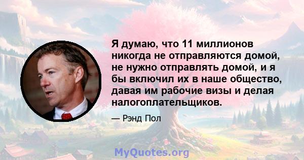 Я думаю, что 11 миллионов никогда не отправляются домой, не нужно отправлять домой, и я бы включил их в наше общество, давая им рабочие визы и делая налогоплательщиков.