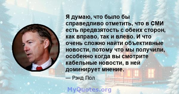 Я думаю, что было бы справедливо отметить, что в СМИ есть предвзятость с обеих сторон, как вправо, так и влево. И что очень сложно найти объективные новости, потому что мы получили, особенно когда вы смотрите кабельные